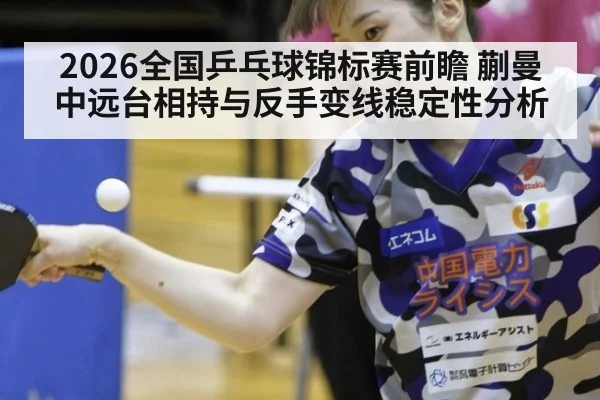 2026全国乒乓球锦标赛前瞻 蒯曼中远台相持与反手变线稳定性分析