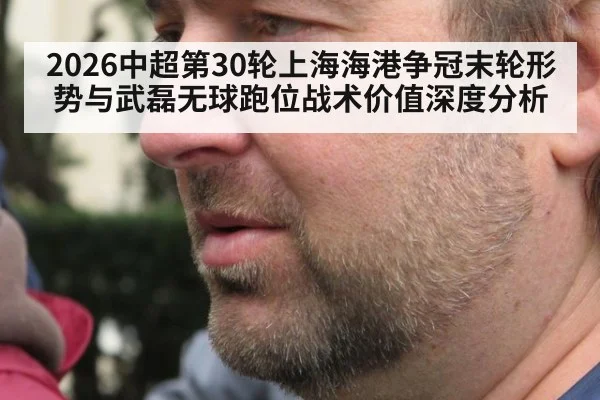 2026中超第30轮上海海港争冠末轮形势与武磊无球跑位战术价值深度分析